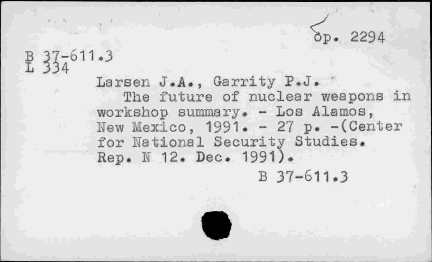 ﻿op. 2294 w11-3
Larsen J.A., Garrity P.J.
The future of nuclear weapons in workshop summary. - Los Alamos, New Mexico, 1991. - 27 p. -(Center for National Security Studies. Rep. N 12. Dec. 1991).
B 37-611.3